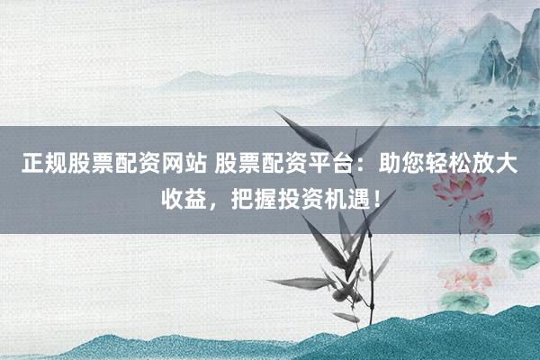 正规股票配资网站 股票配资平台：助您轻松放大收益，把握投资机遇！