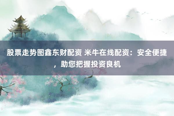 股票走势图鑫东财配资 米牛在线配资：安全便捷，助您把握投资良机