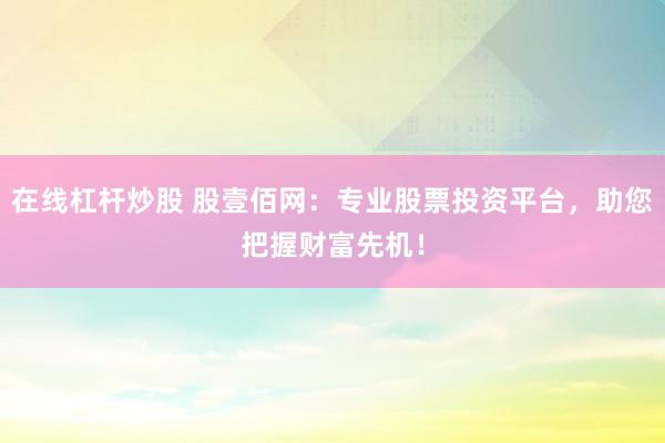 在线杠杆炒股 股壹佰网：专业股票投资平台，助您把握财富先机！