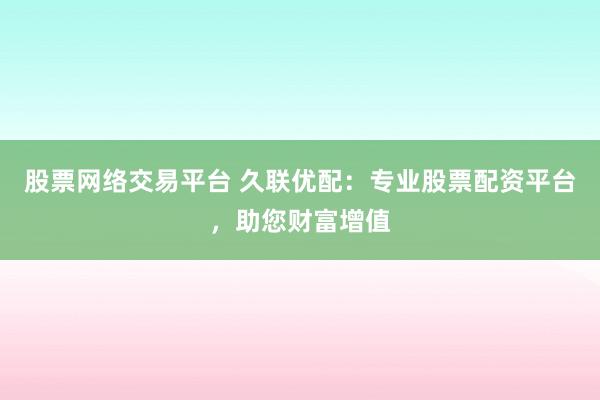 股票网络交易平台 久联优配：专业股票配资平台，助您财富增值