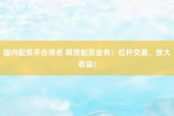 国内配资平台排名 期货配资业务：杠杆交易，放大收益！
