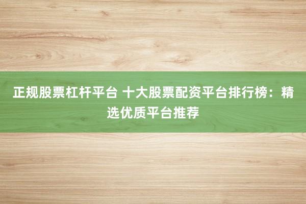 正规股票杠杆平台 十大股票配资平台排行榜：精选优质平台推荐
