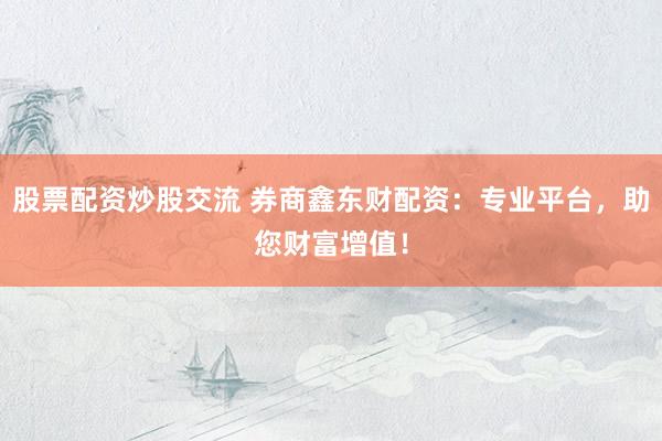 股票配资炒股交流 券商鑫东财配资：专业平台，助您财富增值！