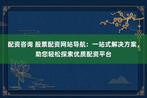 配资咨询 股票配资网站导航：一站式解决方案，助您轻松探索优质配资平台