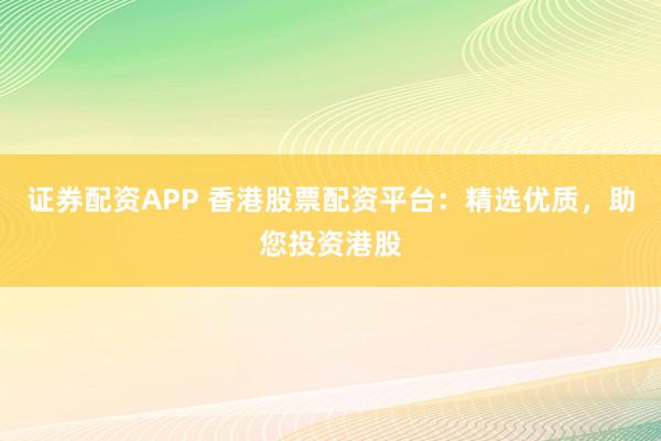 证券配资APP 香港股票配资平台：精选优质，助您投资港股