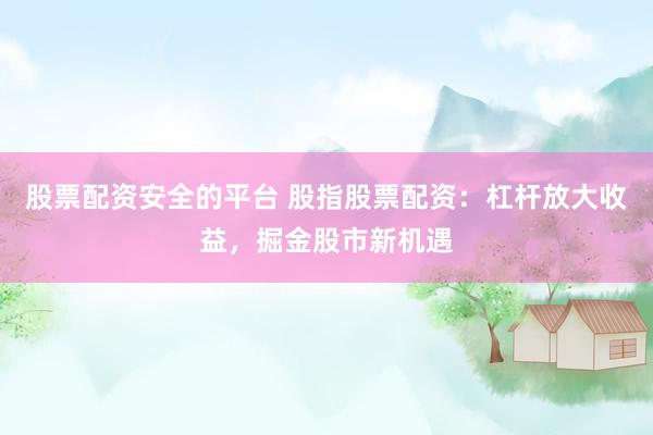 股票配资安全的平台 股指股票配资：杠杆放大收益，掘金股市新机遇