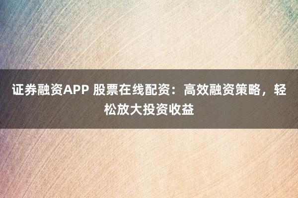 证券融资APP 股票在线配资：高效融资策略，轻松放大投资收益
