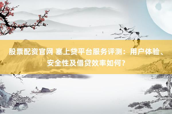 股票配资官网 塞上贷平台服务评测：用户体验、安全性及借贷效率如何？