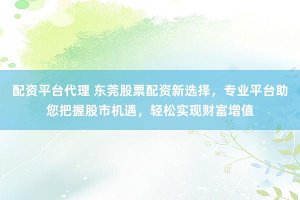 配资平台代理 东莞股票配资新选择，专业平台助您把握股市机遇，轻松实现财富增值