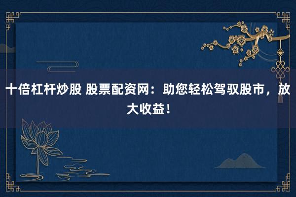十倍杠杆炒股 股票配资网：助您轻松驾驭股市，放大收益！