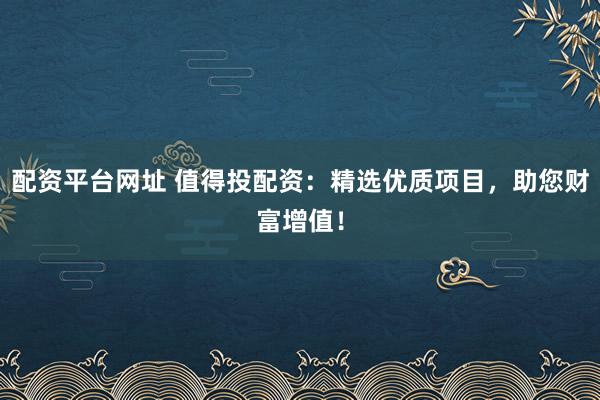 配资平台网址 值得投配资：精选优质项目，助您财富增值！
