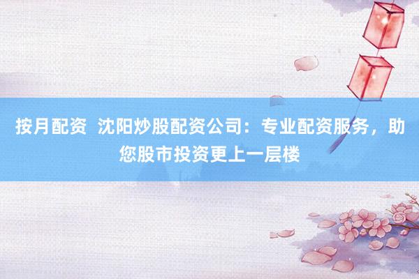 按月配资  沈阳炒股配资公司：专业配资服务，助您股市投资更上一层楼