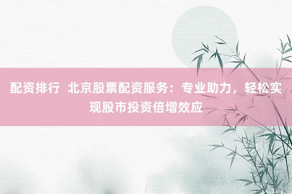 配资排行  北京股票配资服务：专业助力，轻松实现股市投资倍增效应