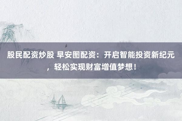 股民配资炒股 早安图配资：开启智能投资新纪元，轻松实现财富增值梦想！