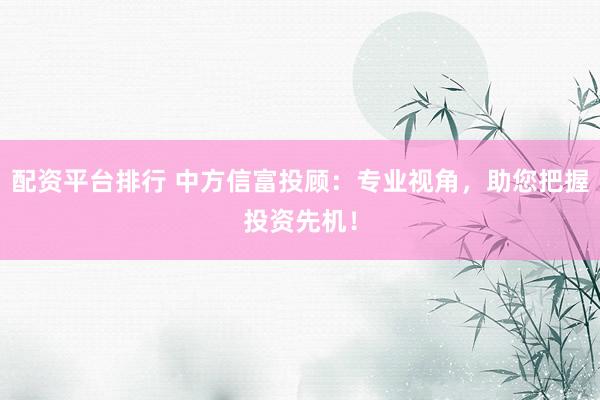配资平台排行 中方信富投顾：专业视角，助您把握投资先机！