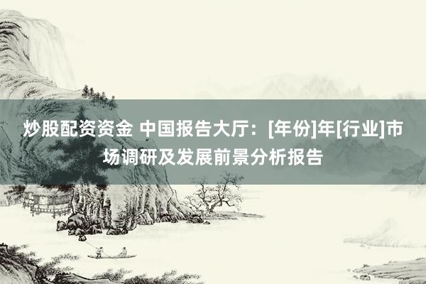 炒股配资资金 中国报告大厅：[年份]年[行业]市场调研及发展前景分析报告