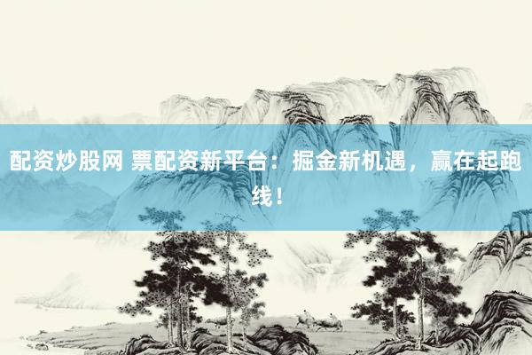 配资炒股网 票配资新平台：掘金新机遇，赢在起跑线！
