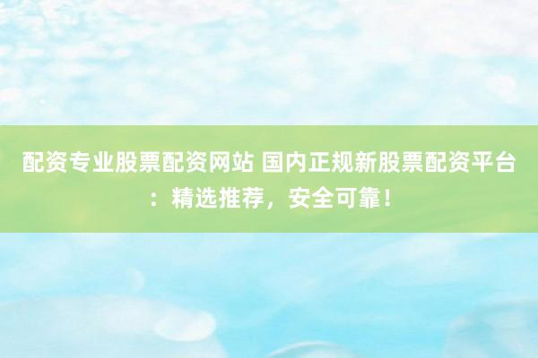 配资专业股票配资网站 国内正规新股票配资平台：精选推荐，安全可靠！