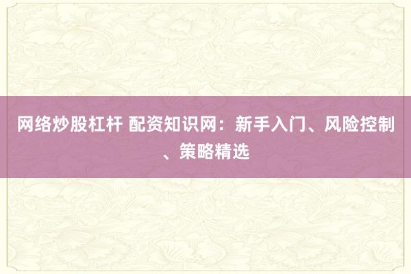 网络炒股杠杆 配资知识网：新手入门、风险控制、策略精选