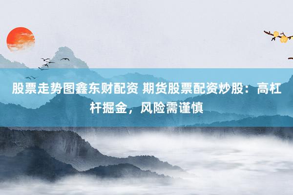 股票走势图鑫东财配资 期货股票配资炒股：高杠杆掘金，风险需谨慎
