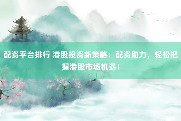 配资平台排行 港股投资新策略：配资助力，轻松把握港股市场机遇！