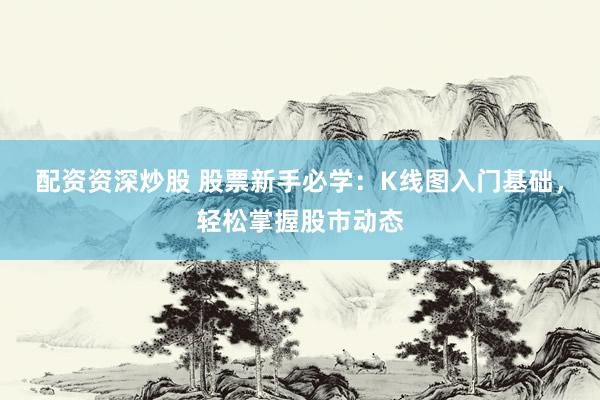 配资资深炒股 股票新手必学：K线图入门基础，轻松掌握股市动态