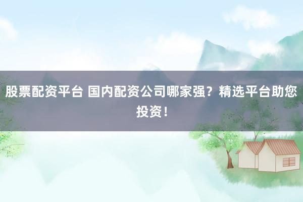 股票配资平台 国内配资公司哪家强？精选平台助您投资！
