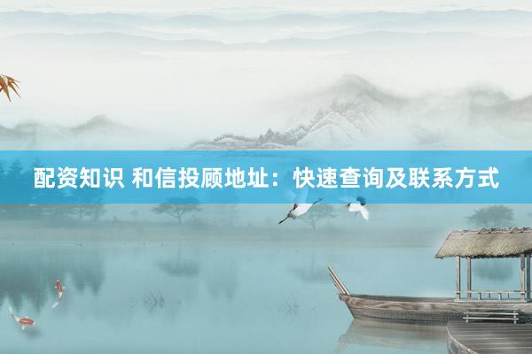 配资知识 和信投顾地址：快速查询及联系方式