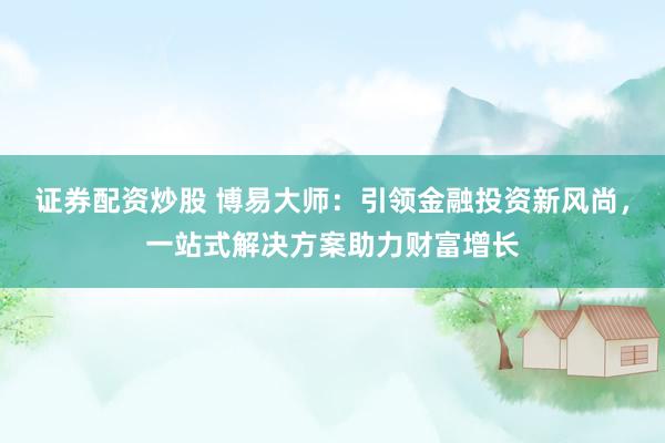 证券配资炒股 博易大师：引领金融投资新风尚，一站式解决方案助力财富增长