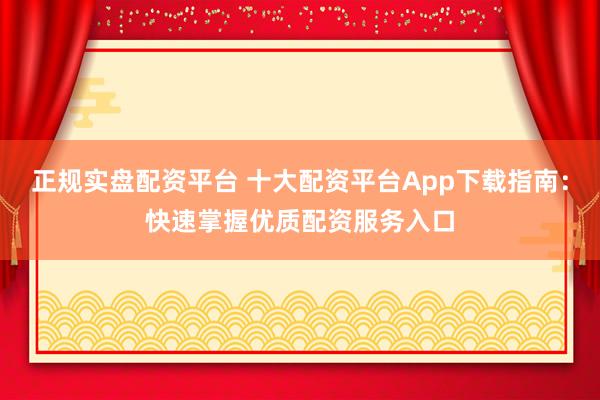 正规实盘配资平台 十大配资平台App下载指南：快速掌握优质配资服务入口