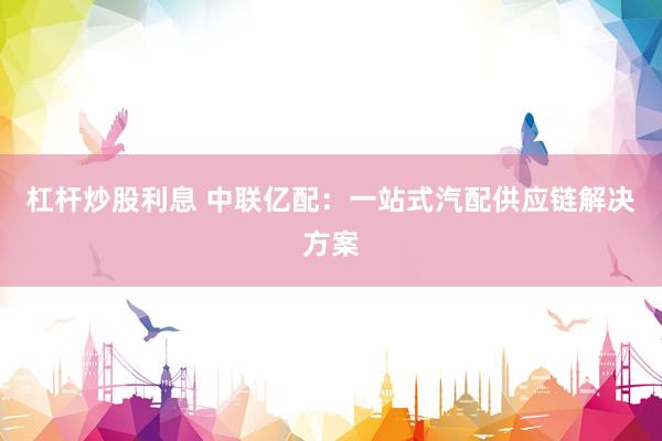 杠杆炒股利息 中联亿配：一站式汽配供应链解决方案