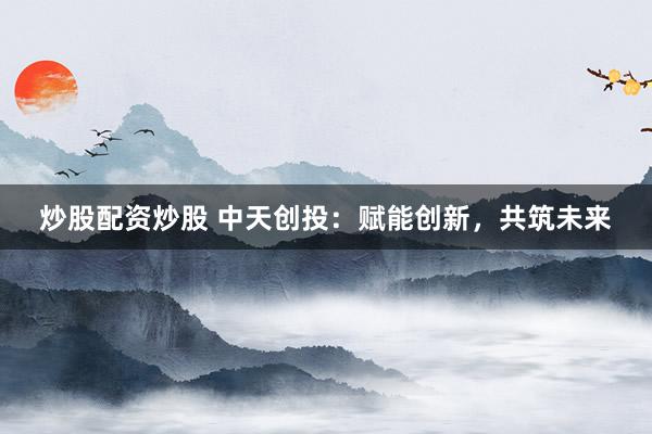 炒股配资炒股 中天创投：赋能创新，共筑未来