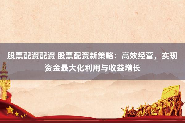 股票配资配资 股票配资新策略：高效经营，实现资金最大化利用与收益增长
