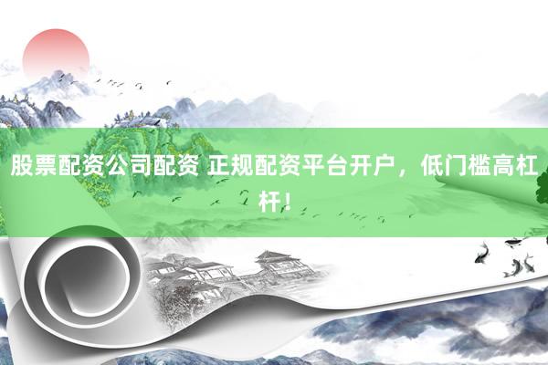 股票配资公司配资 正规配资平台开户，低门槛高杠杆！