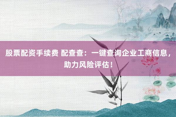 股票配资手续费 配查查：一键查询企业工商信息，助力风险评估！
