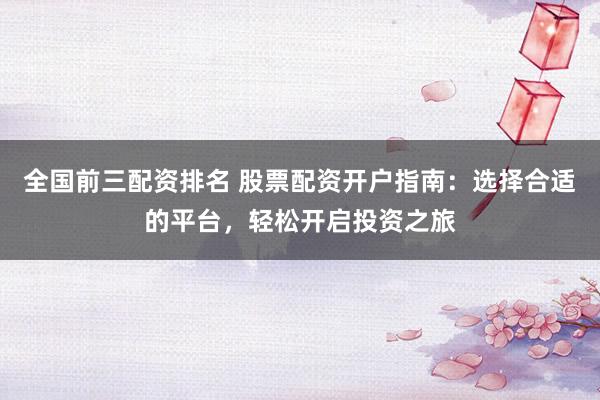 全国前三配资排名 股票配资开户指南：选择合适的平台，轻松开启投资之旅