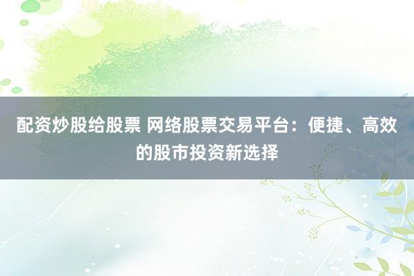 配资炒股给股票 网络股票交易平台：便捷、高效的股市投资新选择