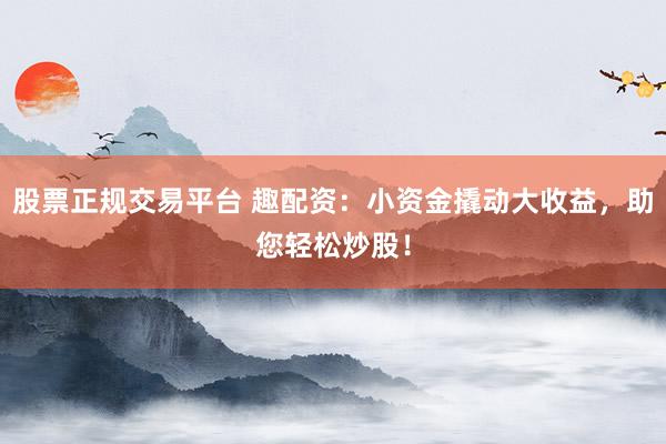 股票正规交易平台 趣配资：小资金撬动大收益，助您轻松炒股！