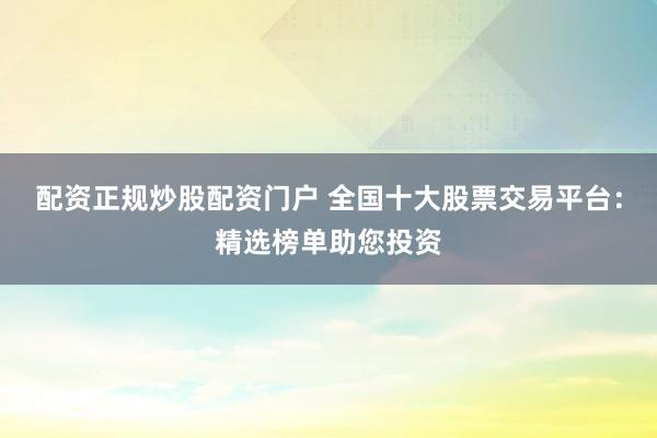 配资正规炒股配资门户 全国十大股票交易平台：精选榜单助您投资