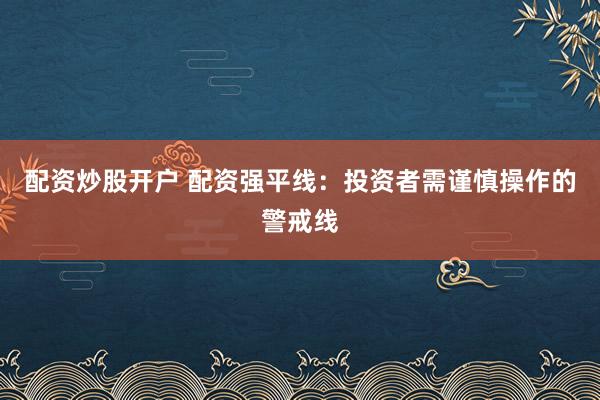 配资炒股开户 配资强平线：投资者需谨慎操作的警戒线
