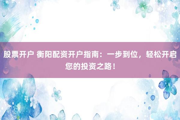 股票开户 衡阳配资开户指南：一步到位，轻松开启您的投资之路！