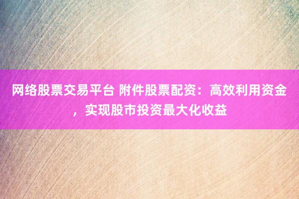 网络股票交易平台 附件股票配资：高效利用资金，实现股市投资最大化收益