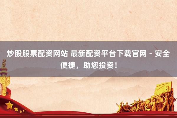 炒股股票配资网站 最新配资平台下载官网 - 安全便捷，助您投资！