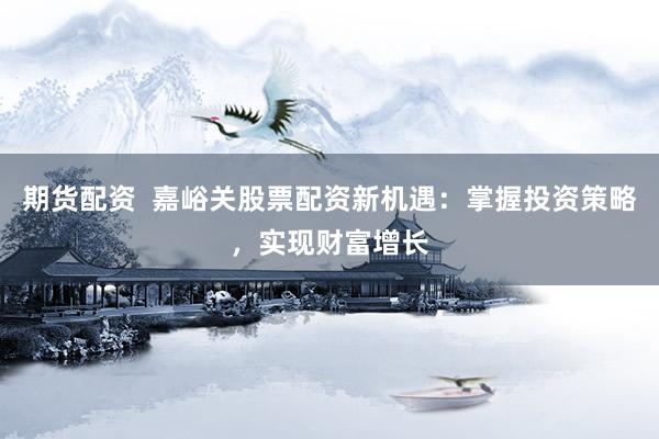 期货配资  嘉峪关股票配资新机遇：掌握投资策略，实现财富增长