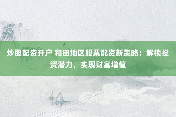 炒股配资开户 和田地区股票配资新策略：解锁投资潜力，实现财富增值