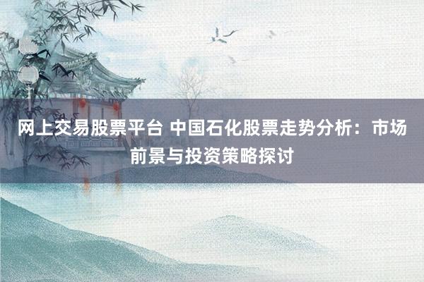 网上交易股票平台 中国石化股票走势分析：市场前景与投资策略探讨