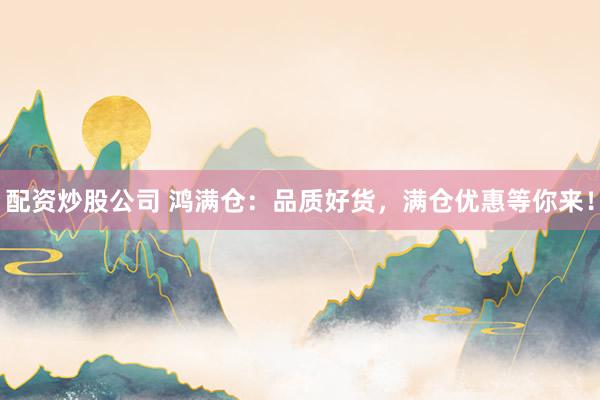 配资炒股公司 鸿满仓：品质好货，满仓优惠等你来！