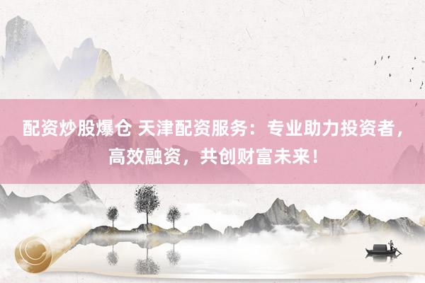 配资炒股爆仓 天津配资服务：专业助力投资者，高效融资，共创财富未来！