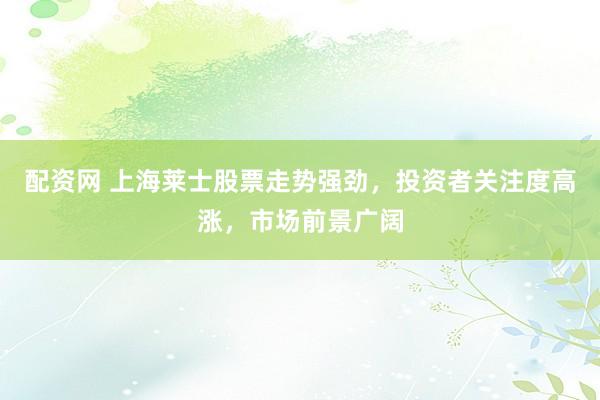 配资网 上海莱士股票走势强劲，投资者关注度高涨，市场前景广阔