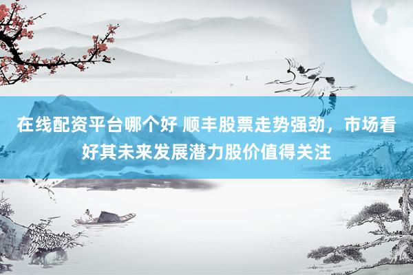 在线配资平台哪个好 顺丰股票走势强劲，市场看好其未来发展潜力股价值得关注